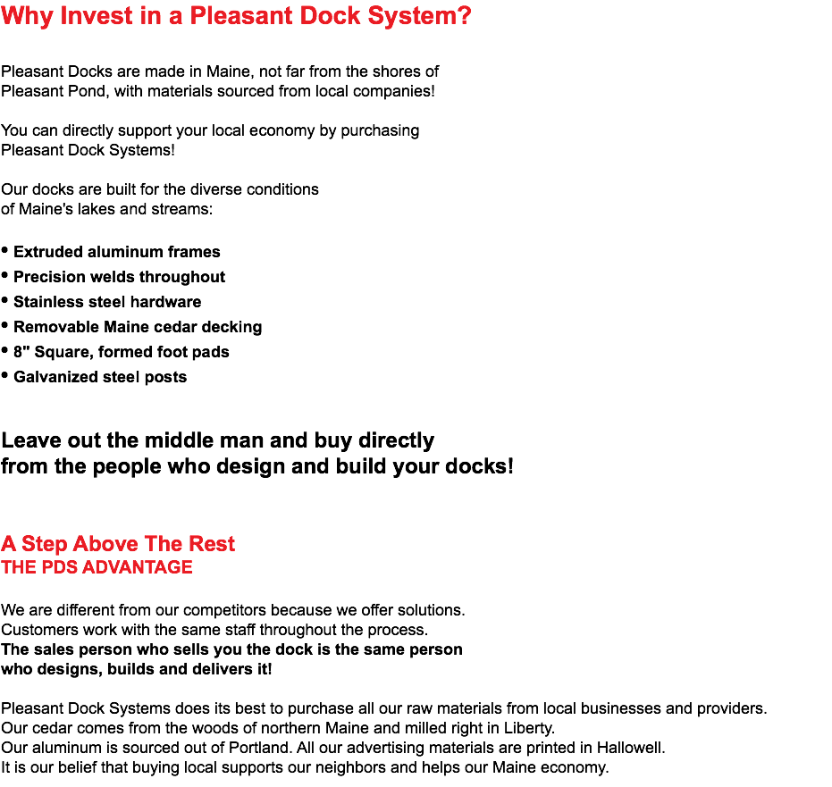 Why Invest in a Pleasant Dock System? Pleasant Docks are made in Maine, not far from the shores of Pleasant Pond, with materials sourced from local companies! You can directly support your local economy by purchasing Pleasant Dock Systems! Our docks are built for the diverse conditions of Maine's lakes and streams: • Extruded aluminum frames • Precision welds throughout • Stainless steel hardware • Removable Maine cedar decking • 8" Square, formed foot pads • Galvanized steel posts Leave out the middle man and buy directly from the people who design and build your docks! A Step Above The Rest THE PDS ADVANTAGE We are different from our competitors because we offer solutions. Customers work with the same staff throughout the process. The sales person who sells you the dock is the same person who designs, builds and delivers it! Pleasant Dock Systems does its best to purchase all our raw materials from local businesses and providers. Our cedar comes from the woods of northern Maine and milled right in Liberty. Our aluminum is sourced out of Portland. All our advertising materials are printed in Hallowell. It is our belief that buying local supports our neighbors and helps our Maine economy.